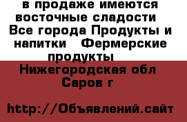 в продаже имеются восточные сладости - Все города Продукты и напитки » Фермерские продукты   . Нижегородская обл.,Саров г.